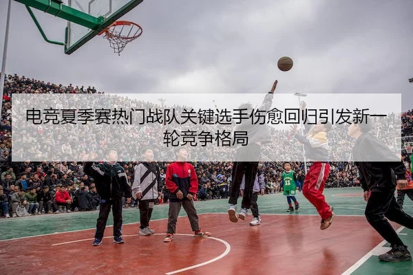 电竞夏季赛热门战队关键选手伤愈回归引发新一轮竞争格局